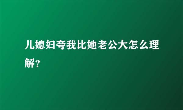 儿媳妇夸我比她老公大怎么理解？