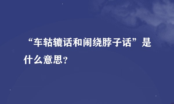 “车轱辘话和闹绕脖子话”是什么意思？