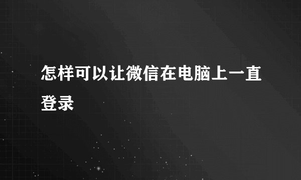 怎样可以让微信在电脑上一直登录