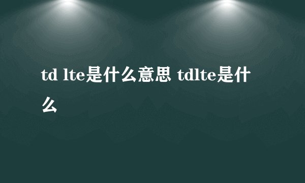 td lte是什么意思 tdlte是什么