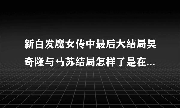 新白发魔女传中最后大结局吴奇隆与马苏结局怎样了是在一起了还是分手了