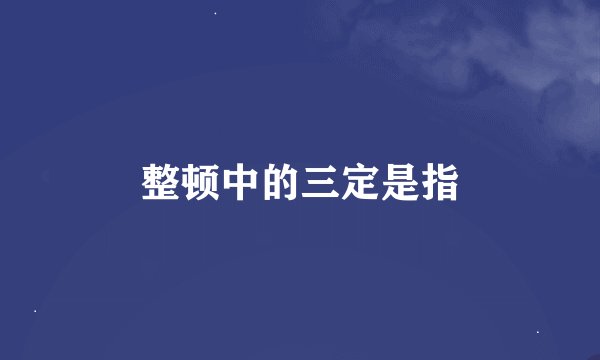 整顿中的三定是指