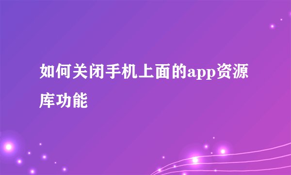 如何关闭手机上面的app资源库功能