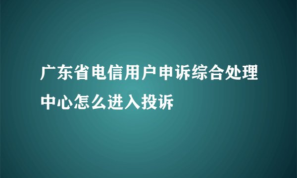 广东省电信用户申诉综合处理中心怎么进入投诉