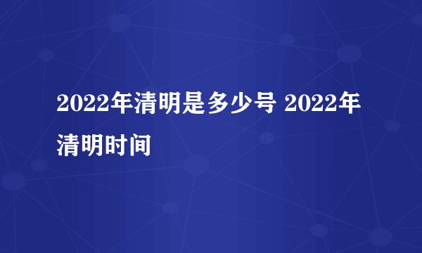 2022年清明是多少号 2022年清明时间