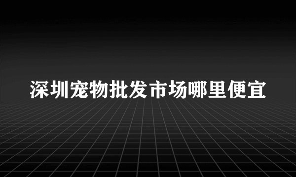 深圳宠物批发市场哪里便宜