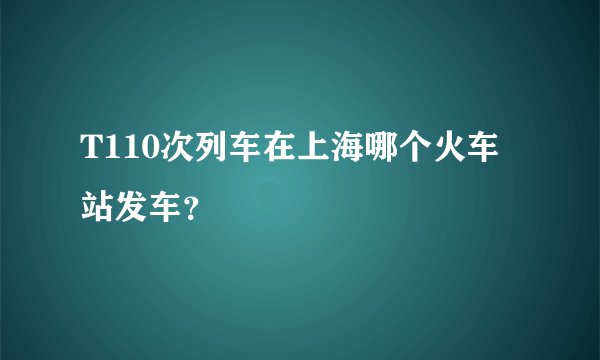 T110次列车在上海哪个火车站发车？