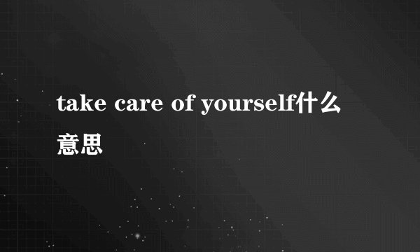 take care of yourself什么意思