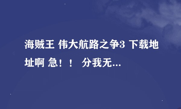 海贼王 伟大航路之争3 下载地址啊 急！！ 分我无所谓  游戏好玩就行最好快速给我我会加分的！！！