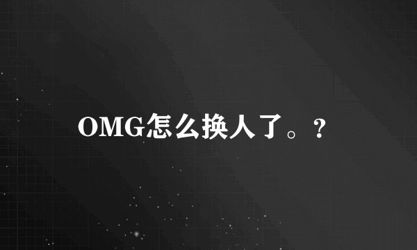 OMG怎么换人了。？