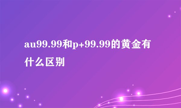 au99.99和p+99.99的黄金有什么区别