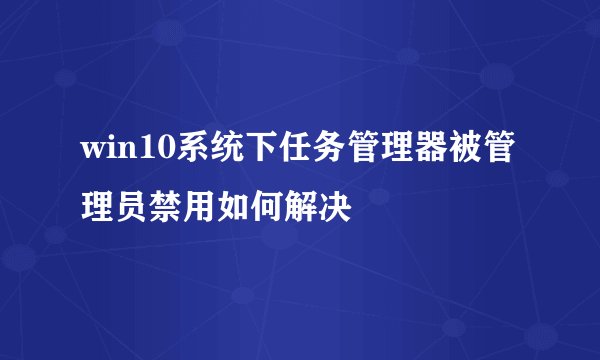 win10系统下任务管理器被管理员禁用如何解决