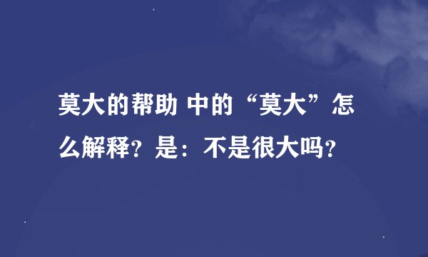 莫大的帮助 中的“莫大”怎么解释？是：不是很大吗？