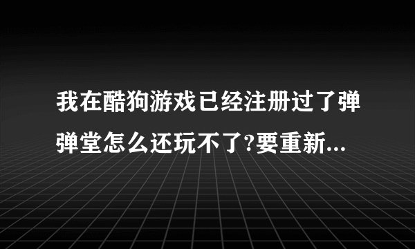我在酷狗游戏已经注册过了弹弹堂怎么还玩不了?要重新注册！！！