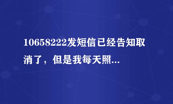 10658222发短信已经告知取消了，但是我每天照样收到短信；可恶的10658222