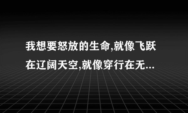 我想要怒放的生命,就像飞跃在辽阔天空,就像穿行在无边的狂野,拥有超越一切的力量 是什么歌啊