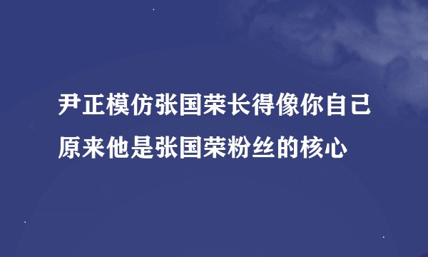尹正模仿张国荣长得像你自己原来他是张国荣粉丝的核心