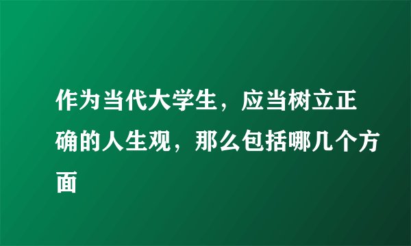 作为当代大学生，应当树立正确的人生观，那么包括哪几个方面