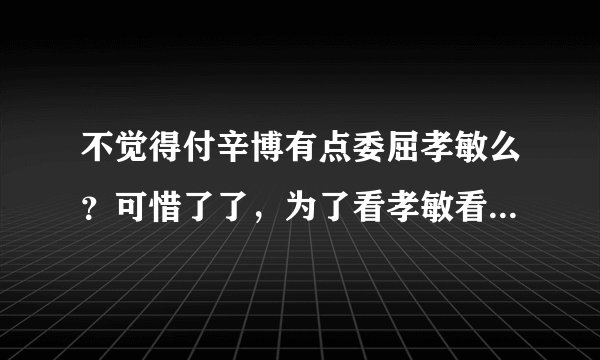 不觉得付辛博有点委屈孝敏么？可惜了了，为了看孝敏看见付同学那么委屈孝敏，窝火啊！
