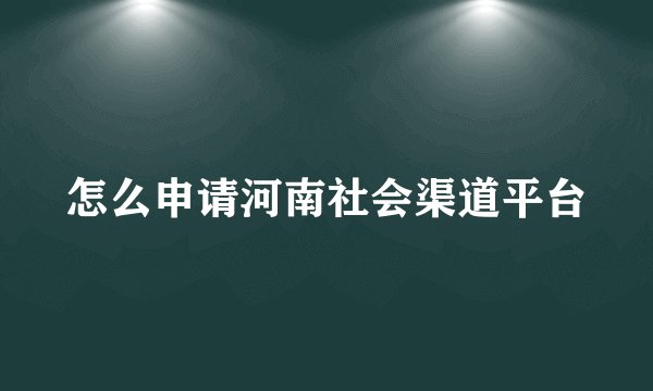 怎么申请河南社会渠道平台
