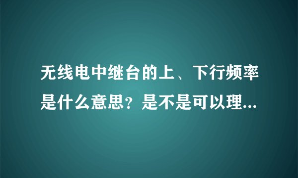 无线电中继台的上、下行频率是什么意思？是不是可以理解为上行频率就是发射频率，下行频率就是接收频率呢