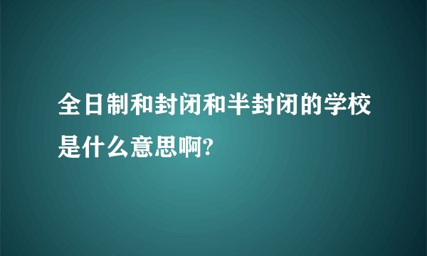 全日制和封闭和半封闭的学校是什么意思啊?