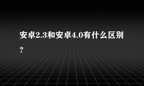 安卓2.3和安卓4.0有什么区别？