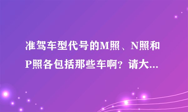 准驾车型代号的M照、N照和P照各包括那些车啊？请大师给解一下，谢谢！！