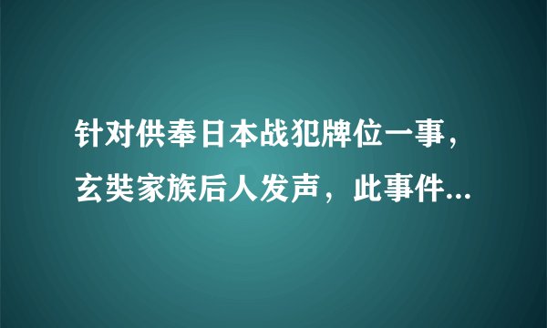 针对供奉日本战犯牌位一事，玄奘家族后人发声，此事件引发了哪些连锁反应？