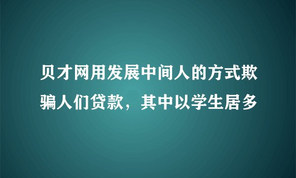 贝才网用发展中间人的方式欺骗人们贷款，其中以学生居多