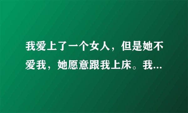 我爱上了一个女人，但是她不爱我，她愿意跟我上床。我觉得她只是想跟我上，但是不想跟我谈恋爱