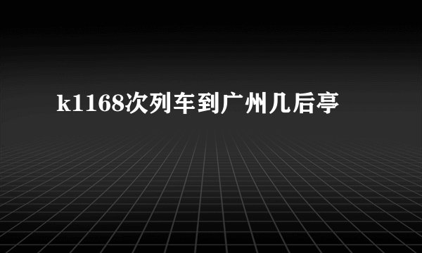 k1168次列车到广州几后亭