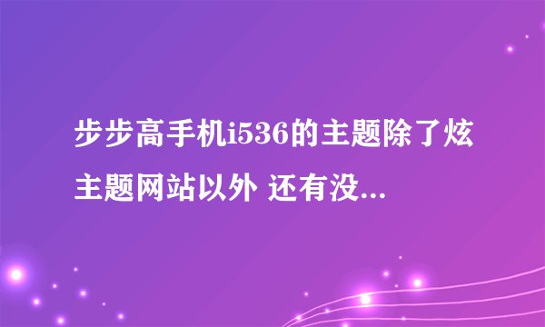 步步高手机i536的主题除了炫主题网站以外 还有没有其他可以下载此款的主题网站？