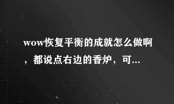 wow恢复平衡的成就怎么做啊，都说点右边的香炉，可我桥右边没有香炉啊，而且左边的香炉也点不了