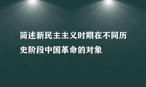 简述新民主主义时期在不同历史阶段中国革命的对象
