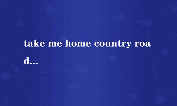 take me home country road 歌词的汉语意思？（速回）