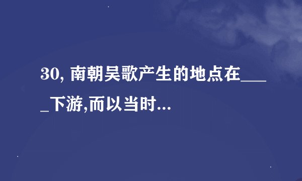 30, 南朝吴歌产生的地点在____下游,而以当时的首都为中心.产生的时代以__和___居多.