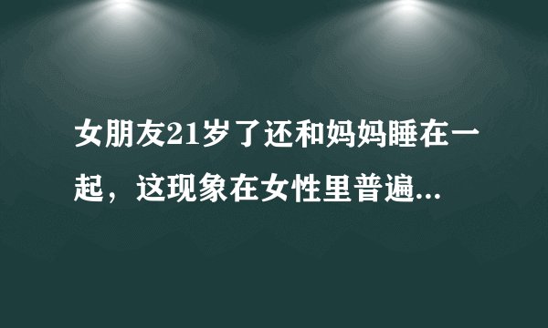 女朋友21岁了还和妈妈睡在一起，这现象在女性里普遍吗，正常吗？
