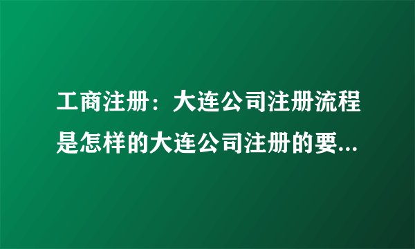 工商注册：大连公司注册流程是怎样的大连公司注册的要求有哪些