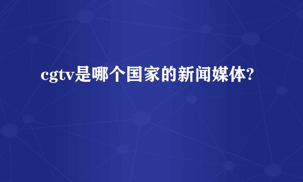 cgtv是哪个国家的新闻媒体?