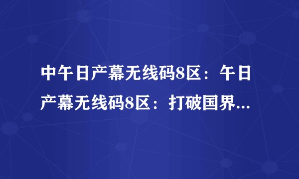 中午日产幕无线码8区：午日产幕无线码8区：打破国界限制的通讯方式
