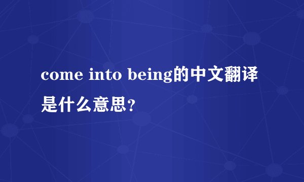 come into being的中文翻译是什么意思？