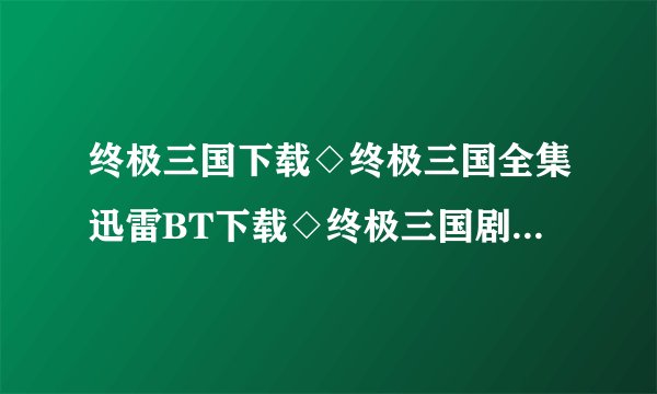 终极三国下载◇终极三国全集迅雷BT下载◇终极三国剧情介绍◇终极三国全集优酷土豆网视频高清观看哪里有？
