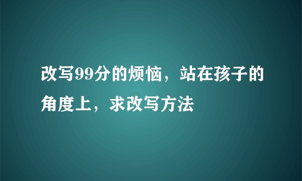 改写99分的烦恼，站在孩子的角度上，求改写方法