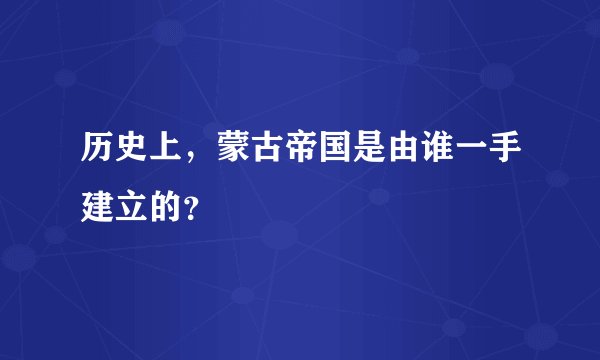 历史上，蒙古帝国是由谁一手建立的？