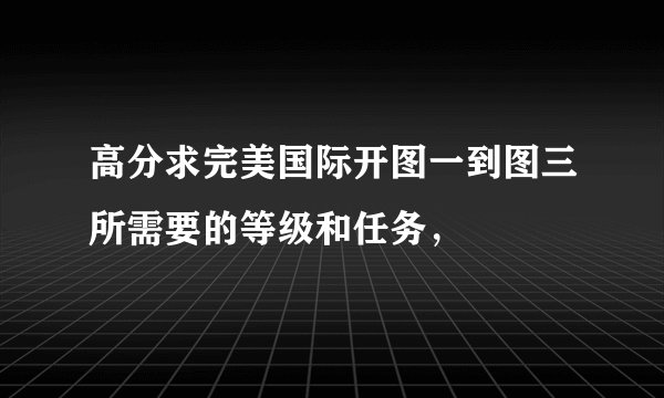 高分求完美国际开图一到图三所需要的等级和任务，