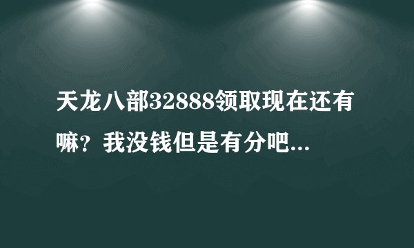 天龙八部32888领取现在还有嘛？我没钱但是有分吧。能给全给了。跪求一张