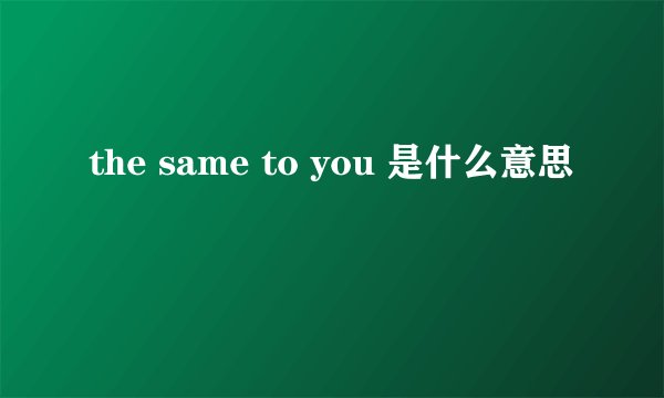 the same to you 是什么意思