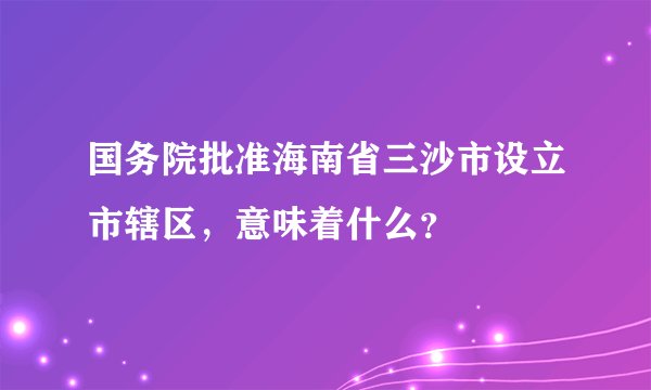 国务院批准海南省三沙市设立市辖区，意味着什么？
