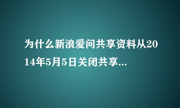 为什么新浪爱问共享资料从2014年5月5日关闭共享资料相关服务到现在还没恢复正常使用那？